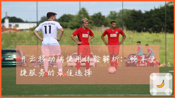 开云移动端使用体验解析：畅享便捷服务的最佳选择
