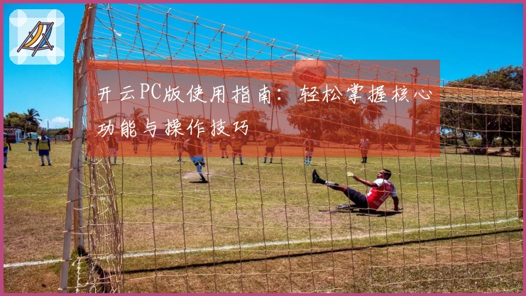开云PC版使用指南：轻松掌握核心功能与操作技巧